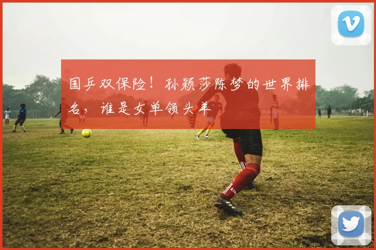 国乒双保险！孙颖莎陈梦的世界排名，谁是女单领头羊