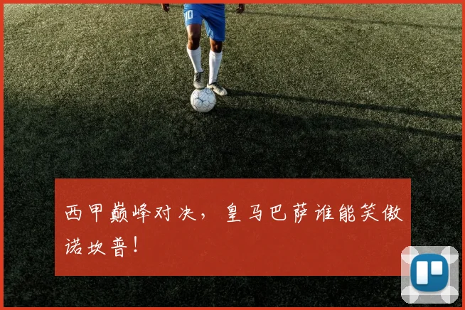西甲巅峰对决，皇马巴萨谁能笑傲诺坎普！