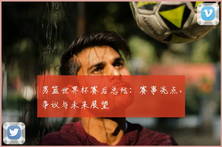 男篮世界杯赛后总结：赛事亮点、争议与未来展望