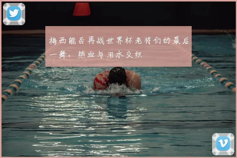 梅西能否再战世界杯老将们的最后一舞，热血与泪水交织