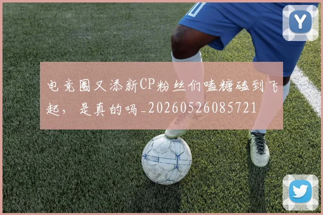 电竞圈又添新CP粉丝们嗑糖磕到飞起，是真的吗_20260526085721