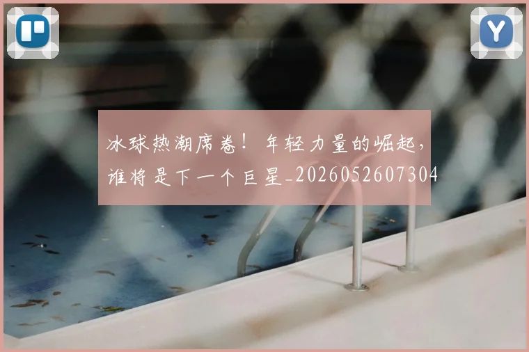 冰球热潮席卷！年轻力量的崛起，谁将是下一个巨星_20260526073048
