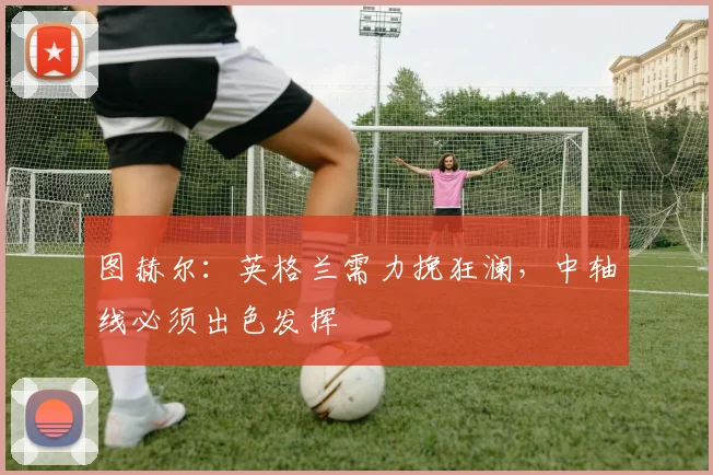 图赫尔：英格兰需力挽狂澜，中轴线必须出色发挥