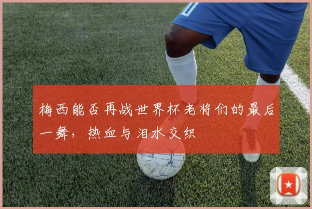 梅西能否再战世界杯老将们的最后一舞，热血与泪水交织