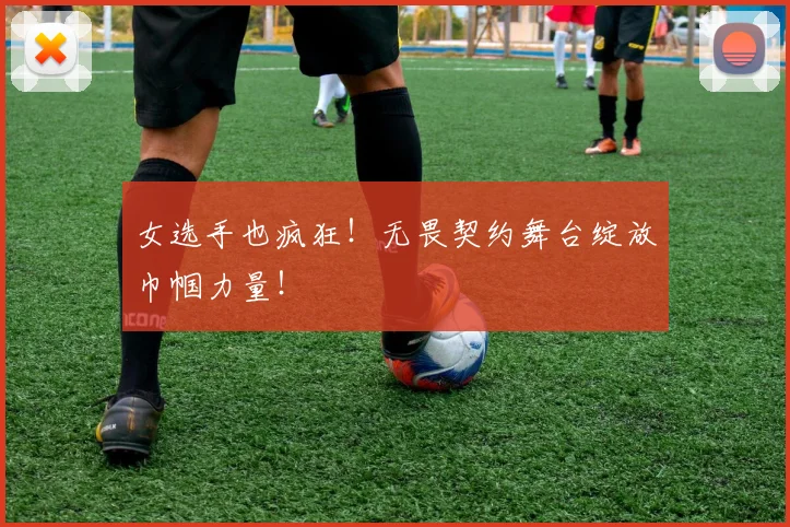 女选手也疯狂!无畏契约舞台绽放巾帼力量!