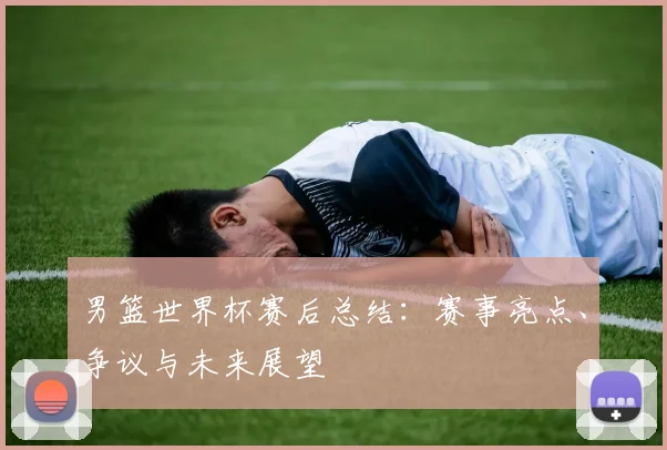 男篮世界杯赛后总结：赛事亮点、争议与未来展望