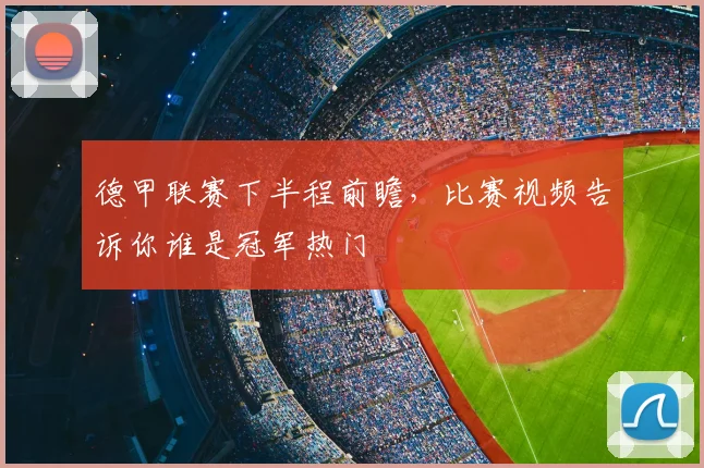 德甲联赛下半程前瞻，比赛视频告诉你谁是冠军热门