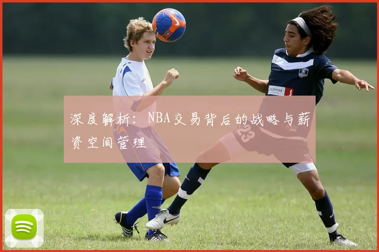 深度解析：NBA交易背后的战略与薪资空间管理