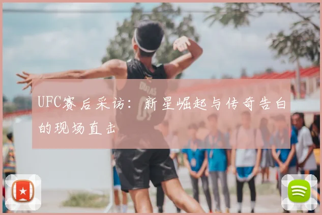UFC赛后采访：新星崛起与传奇告白的现场直击