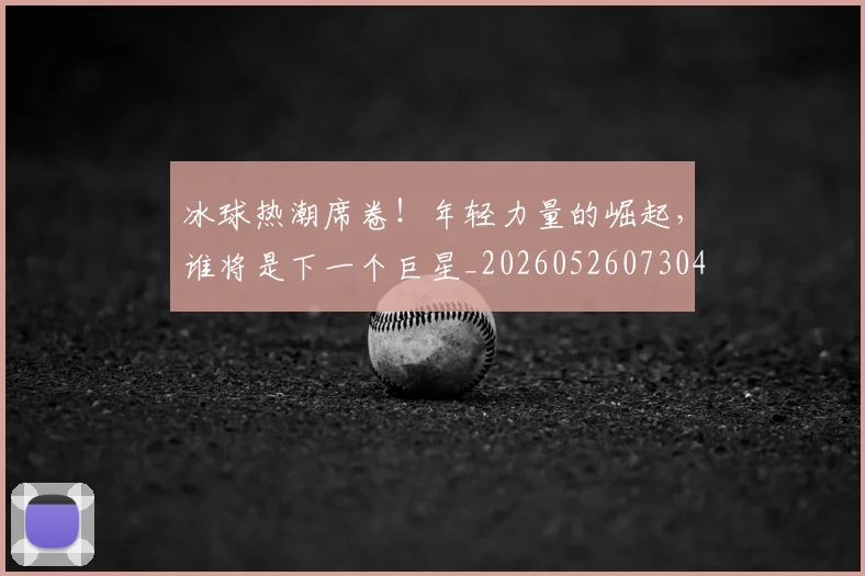 冰球热潮席卷！年轻力量的崛起，谁将是下一个巨星_20260526073048