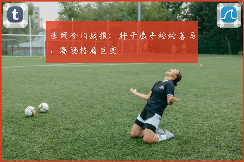 法网冷门战报：种子选手纷纷落马，赛场格局巨变