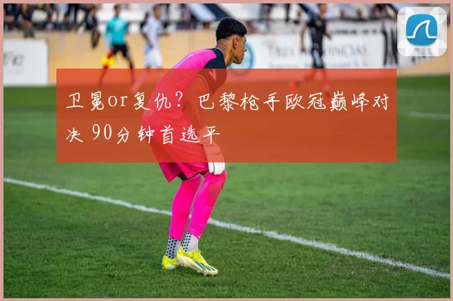 卫冕or复仇？巴黎枪手欧冠巅峰对决 90分钟首选平