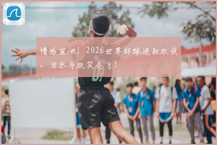 情感宣泄！2026世界杯球迷狂欢夜，泪水与欢笑齐飞！
