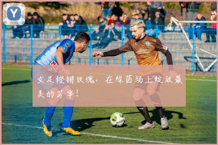 女足铿锵玫瑰,在绿茵场上绽放最美的芳华!