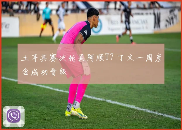 土耳其赛次轮吴阿顺T7 丁文一周彦含成功晋级