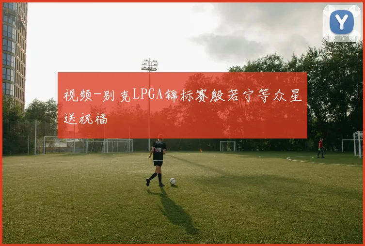 视频-别克LPGA锦标赛殷若宁等众星送祝福