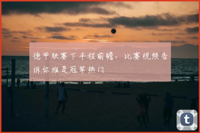 德甲联赛下半程前瞻，比赛视频告诉你谁是冠军热门