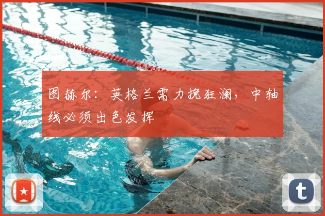 图赫尔：英格兰需力挽狂澜，中轴线必须出色发挥