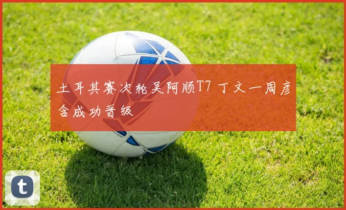 土耳其赛次轮吴阿顺T7 丁文一周彦含成功晋级