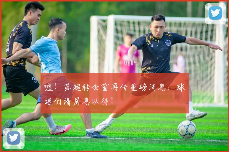 嘘！苏超转会窗再传重磅消息，球迷们请屏息以待！